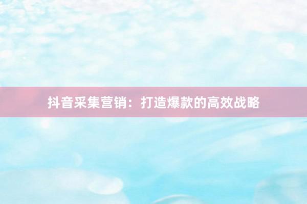 抖音采集营销：打造爆款的高效战略